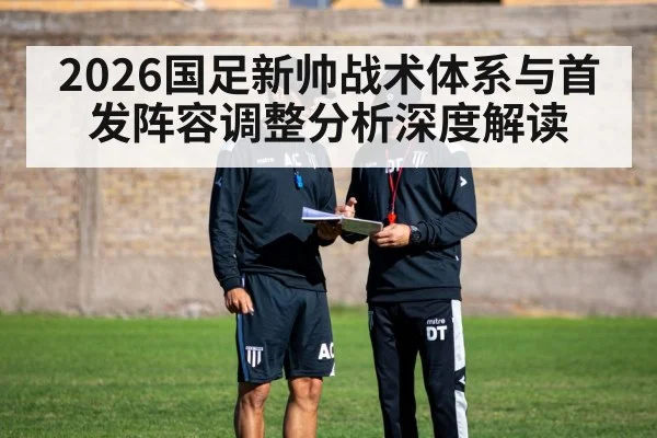 2026国足新帅战术体系与首发阵容调整分析深度解读